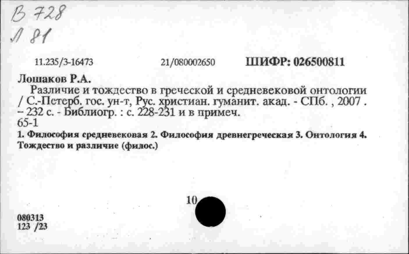 ﻿11.235/3-16473
21/080002650
ШИФР: 026500811
Лошаков Р.А.
Различие и тождество в греческой и средневековой онтологии / С.-Петерб. гос. ун-т, Рус. христиан, гуманит. акад. - СПб., 2007 . -^232 с. - Библиогр.: с. 228-231 и в примем.
1. Философия средневековая 2. Философия древнегреческая 3. Онтология 4. Тождество и различие (филос.)
080313
123 /23